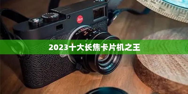 2023十大长焦卡片机之王
