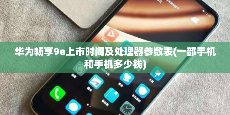 华为畅享9e上市时间及处理器参数表(一部手机和手机多少钱)